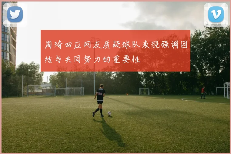 周琦回应网友质疑球队表现强调团结与共同努力的重要性