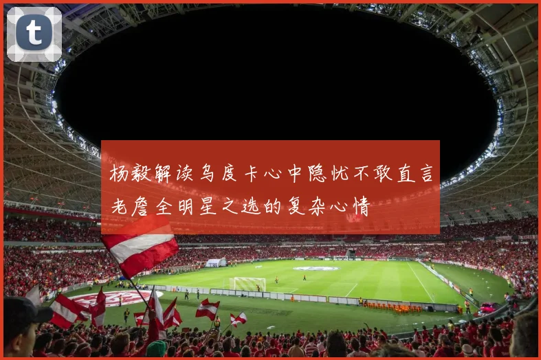杨毅解读乌度卡心中隐忧不敢直言老詹全明星之选的复杂心情
