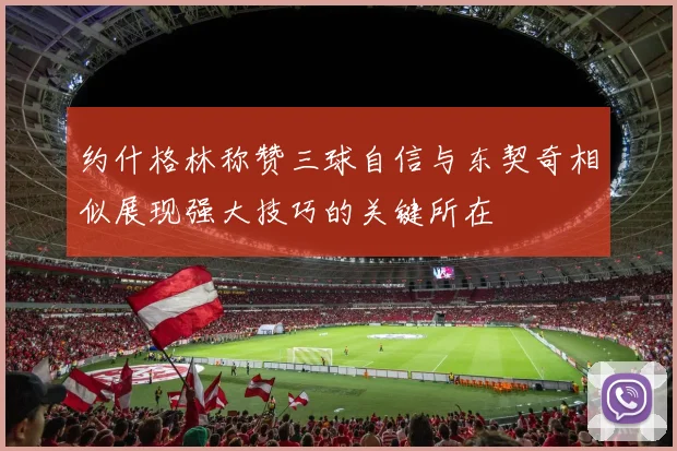 约什格林称赞三球自信与东契奇相似展现强大技巧的关键所在