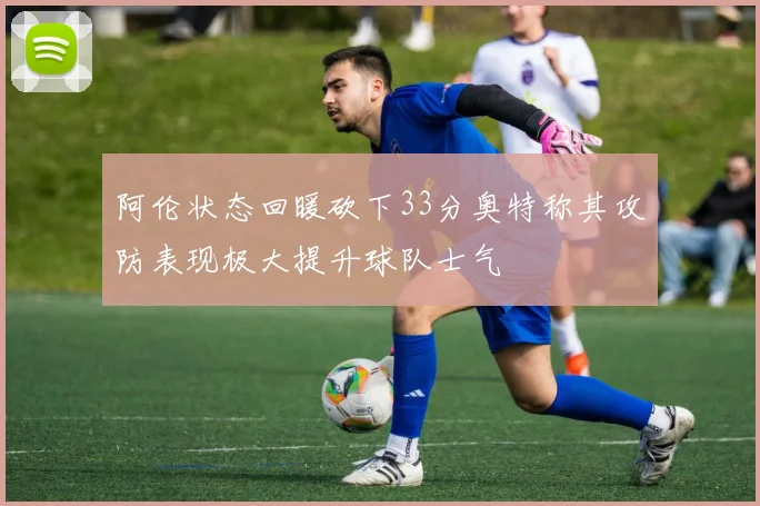 阿伦状态回暖砍下33分奥特称其攻防表现极大提升球队士气