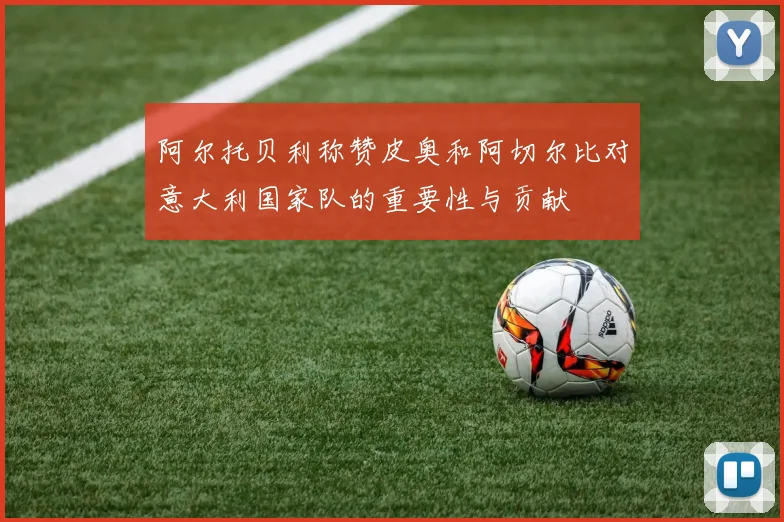 阿尔托贝利称赞皮奥和阿切尔比对意大利国家队的重要性与贡献