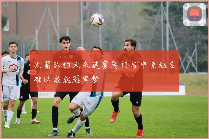 火箭队的未来迷雾阿门与申京组合难以成就冠军梦