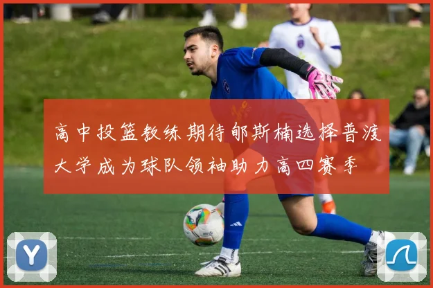 高中投篮教练期待郇斯楠选择普渡大学成为球队领袖助力高四赛季