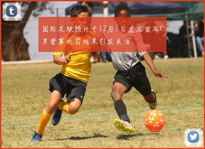 国际足联预计于12月5日左右宣布C罗禁赛处罚结果引发关注