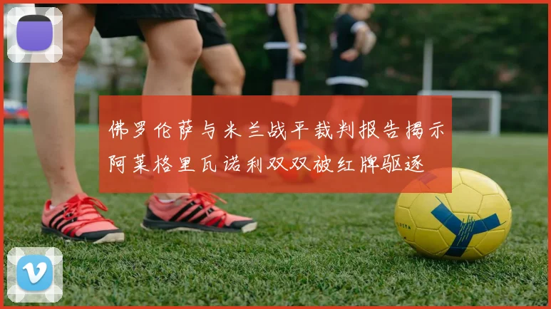 佛罗伦萨与米兰战平裁判报告揭示阿莱格里瓦诺利双双被红牌驱逐