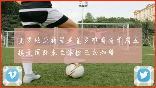克罗地亚新星亚基罗维奇将于周五接受国际米兰体检正式加盟