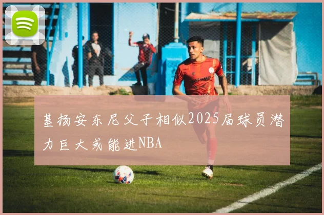 基扬安东尼父子相似2025届球员潜力巨大或能进NBA