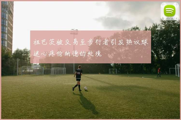祖巴茨被交易至步行者引发热议球迷心疼伦纳德的处境