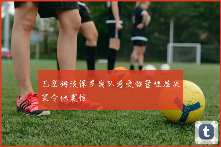 巴图姆谈保罗离队感受称管理层决策令他震惊