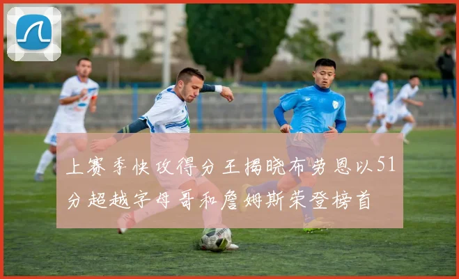 上赛季快攻得分王揭晓布劳恩以51分超越字母哥和詹姆斯荣登榜首