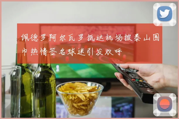 佩德罗阿尔瓦罗抵达机场披泰山围巾热情签名球迷引发欢呼