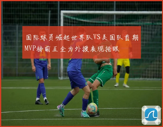 国际球员崛起世界队VS美国队首期MVP榜前五全为外援表现抢眼
