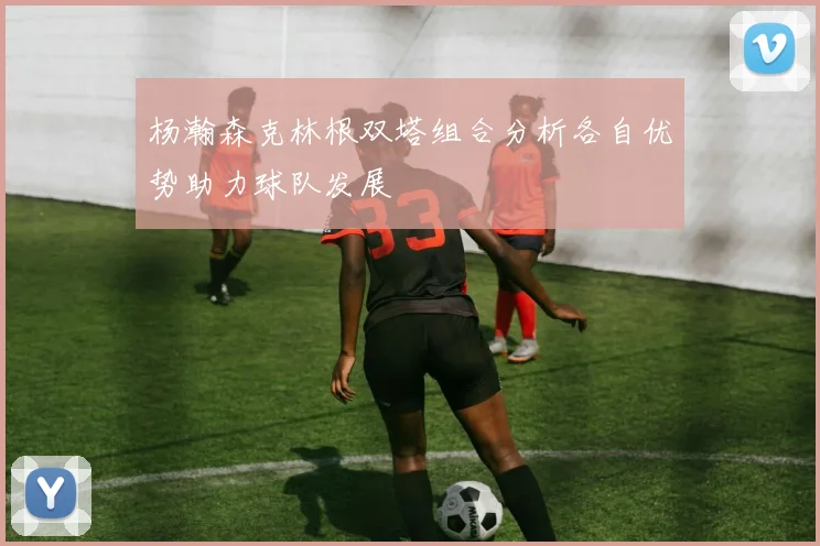 杨瀚森克林根双塔组合分析各自优势助力球队发展